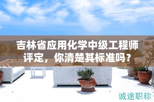 吉林省應(yīng)用化學(xué)中級(jí)工程師評(píng)定，你清楚其標(biāo)準(zhǔn)嗎？