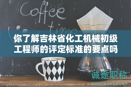 你了解吉林省化工機(jī)械初級(jí)工程師的評(píng)定標(biāo)準(zhǔn)的要點(diǎn)嗎？
