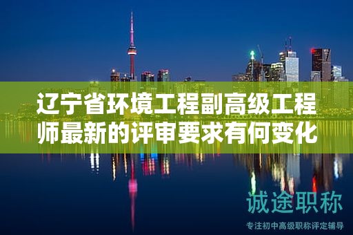 遼寧省環(huán)境工程副高級工程師最新的評審要求有何變化，如何為之做好準(zhǔn)備？