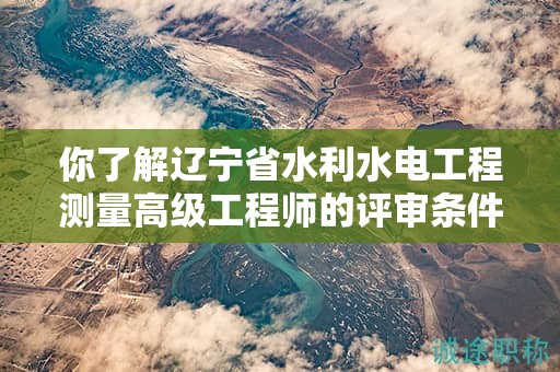 你了解遼寧省水利水電工程測量高級工程師的評審條件嗎？