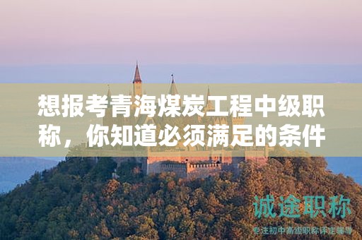 想報考青海煤炭工程中級職稱，你知道必須滿足的條件和要求嗎？