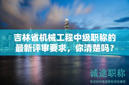 吉林省機械工程中級職稱的最新評審要求，你清楚嗎？