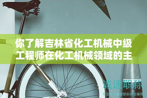 你了解吉林省化工機械中級工程師在化工機械領域的主要用途嗎？