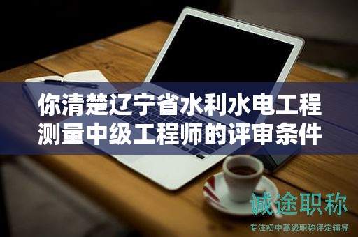你清楚遼寧省水利水電工程測量中級工程師的評審條件嗎？