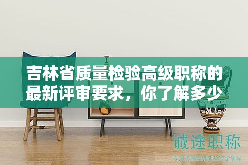 吉林省質量檢驗高級職稱的最新評審要求，你了解多少？