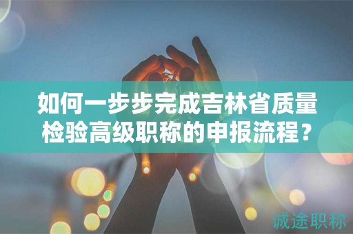 如何一步步完成吉林省質量檢驗高級職稱的申報流程？