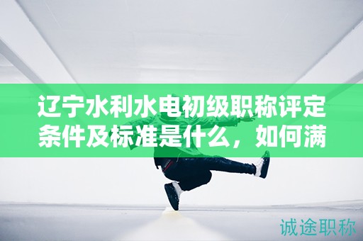 遼寧水利水電初級(jí)職稱評(píng)定條件及標(biāo)準(zhǔn)是什么，如何滿足？