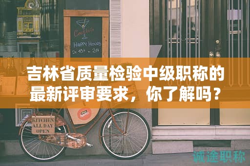 吉林省質(zhì)量檢驗(yàn)中級(jí)職稱的最新評(píng)審要求，你了解嗎？