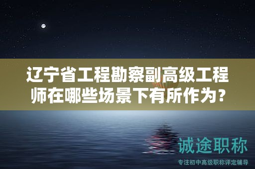遼寧省工程勘察副高級工程師在哪些場景下有所作為？