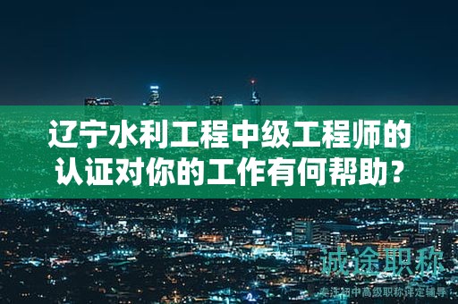 遼寧水利工程中級(jí)工程師的認(rèn)證對(duì)你的工作有何幫助？