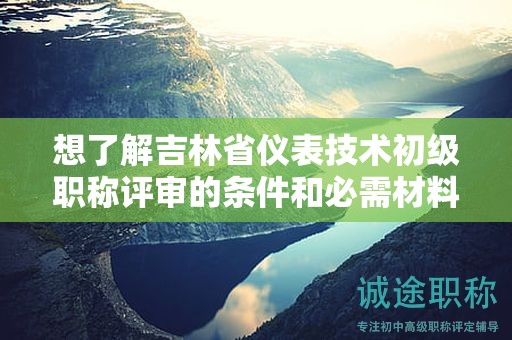 想了解吉林省儀表技術(shù)初級(jí)職稱評(píng)審的條件和必需材料嗎？