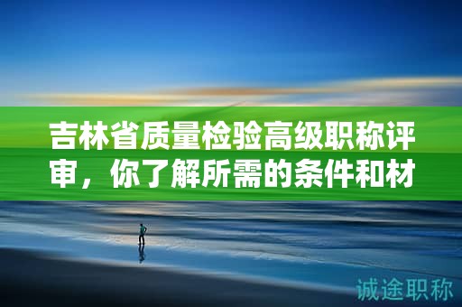 吉林省質(zhì)量檢驗高級職稱評審，你了解所需的條件和材料嗎？