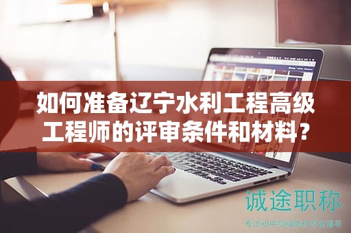 如何準(zhǔn)備遼寧水利工程高級(jí)工程師的評(píng)審條件和材料？