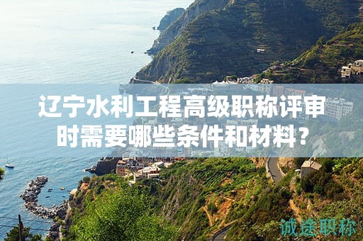遼寧水利工程高級(jí)職稱評(píng)審時(shí)需要哪些條件和材料？
