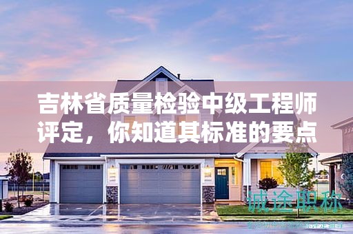 吉林省質(zhì)量檢驗中級工程師評定，你知道其標(biāo)準(zhǔn)的要點(diǎn)嗎？