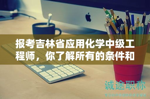 報(bào)考吉林省應(yīng)用化學(xué)中級(jí)工程師，你了解所有的條件和要求了嗎？