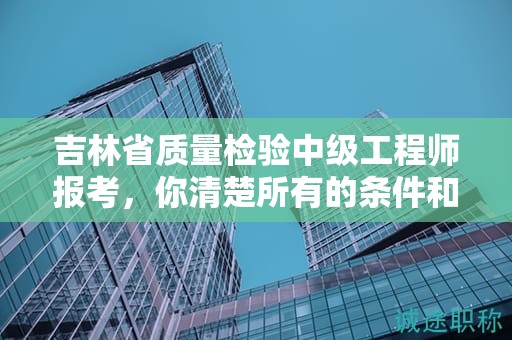 吉林省質(zhì)量檢驗(yàn)中級(jí)工程師報(bào)考，你清楚所有的條件和要求嗎？