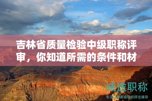 吉林省質(zhì)量檢驗(yàn)中級職稱評審，你知道所需的條件和材料嗎？