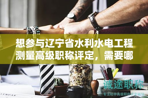 想?yún)⑴c遼寧省水利水電工程測量高級職稱評定，需要哪些報考條件及要求？