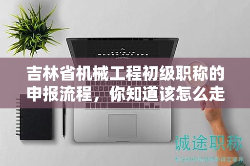 吉林省機(jī)械工程初級職稱的申報(bào)流程，你知道該怎么走嗎？