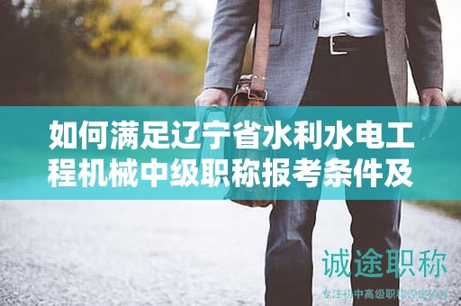 如何滿足遼寧省水利水電工程機(jī)械中級(jí)職稱報(bào)考條件及要求，增強(qiáng)自己的競爭力？