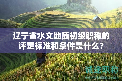 遼寧省水文地質初級職稱的評定標準和條件是什么？