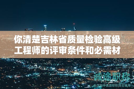 你清楚吉林省質(zhì)量檢驗(yàn)高級(jí)工程師的評(píng)審條件和必需材料嗎？