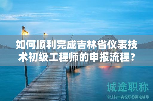如何順利完成吉林省儀表技術(shù)初級(jí)工程師的申報(bào)流程？