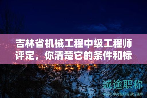 吉林省機械工程中級工程師評定，你清楚它的條件和標準嗎？