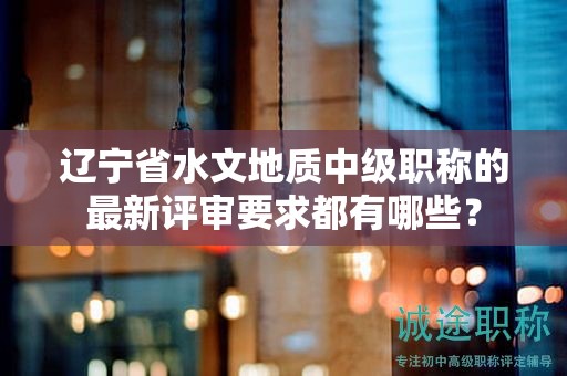 遼寧省水文地質(zhì)中級職稱的最新評審要求都有哪些？
