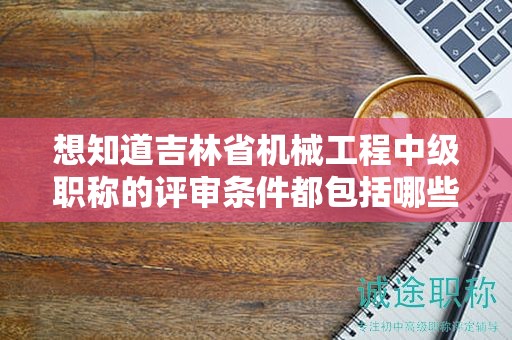 想知道吉林省機(jī)械工程中級(jí)職稱的評(píng)審條件都包括哪些內(nèi)容嗎？