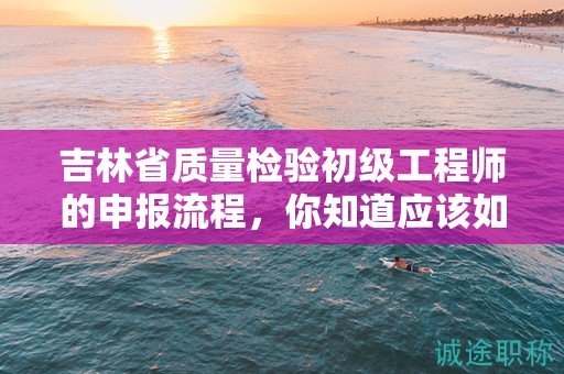 吉林省質量檢驗初級工程師的申報流程，你知道應該如何操作嗎？
