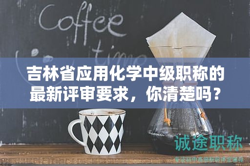 吉林省應用化學中級職稱的最新評審要求，你清楚嗎？
