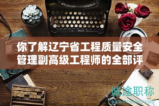 你了解遼寧省工程質(zhì)量安全管理副高級工程師的全部評審條件嗎？
