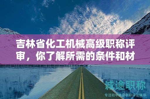 吉林省化工機(jī)械高級(jí)職稱評(píng)審，你了解所需的條件和材料嗎？