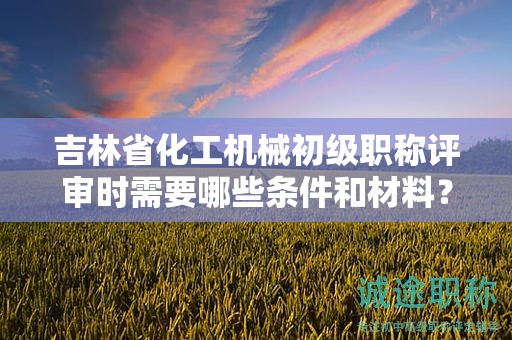 吉林省化工機(jī)械初級(jí)職稱評(píng)審時(shí)需要哪些條件和材料？