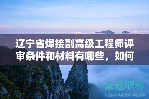 遼寧省焊接副高級工程師評審條件和材料有哪些，如何提前準備？