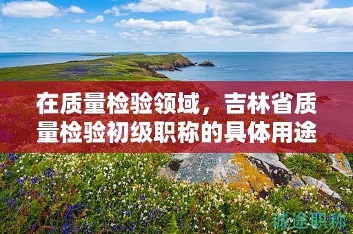 在質(zhì)量檢驗領(lǐng)域，吉林省質(zhì)量檢驗初級職稱的具體用途是什么？