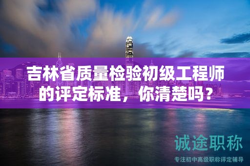 吉林省質量檢驗初級工程師的評定標準，你清楚嗎？