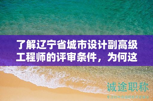 了解遼寧省城市設(shè)計(jì)副高級(jí)工程師的評(píng)審條件，為何這么關(guān)鍵？