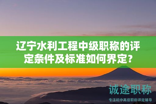 遼寧水利工程中級(jí)職稱的評(píng)定條件及標(biāo)準(zhǔn)如何界定？