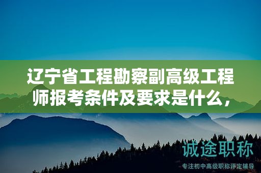 遼寧省工程勘察副高級工程師報考條件及要求是什么，如何成功報名并參評？