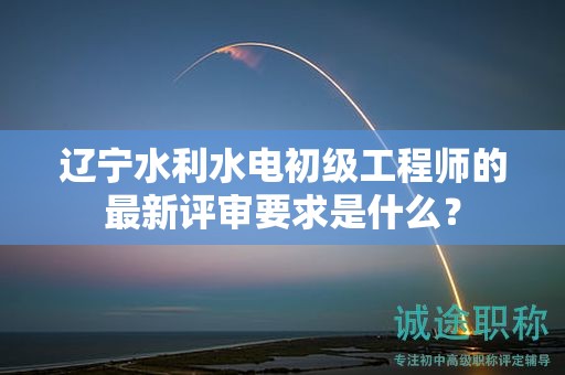 遼寧水利水電初級(jí)工程師的最新評(píng)審要求是什么？