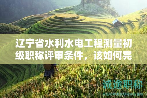 遼寧省水利水電工程測量初級職稱評審條件，該如何完整掌握？