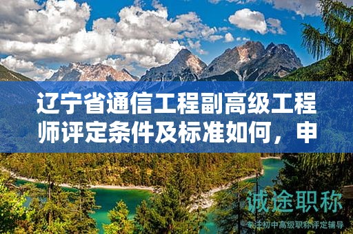 遼寧省通信工程副高級(jí)工程師評(píng)定條件及標(biāo)準(zhǔn)如何，申請(qǐng)者應(yīng)如何準(zhǔn)備？