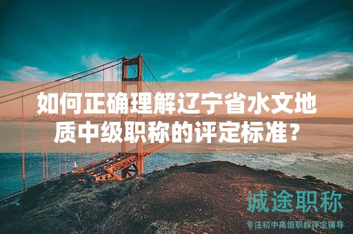 如何正確理解遼寧省水文地質(zhì)中級(jí)職稱的評(píng)定標(biāo)準(zhǔn)？