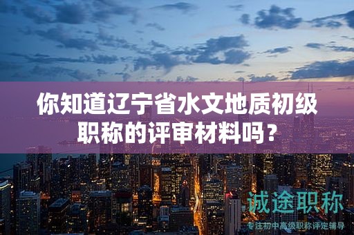 你知道遼寧省水文地質(zhì)初級職稱的評審材料嗎？