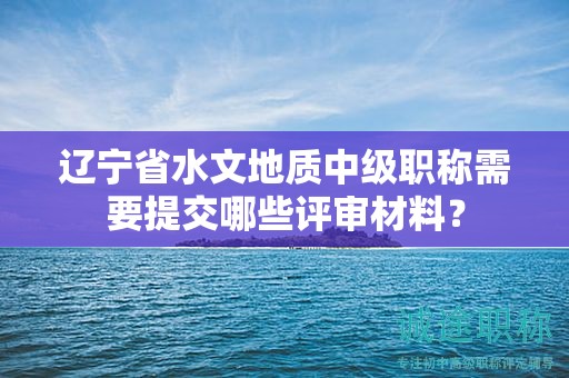 遼寧省水文地質(zhì)中級職稱需要提交哪些評審材料？