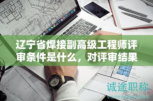 遼寧省焊接副高級工程師評審條件是什么，對評審結(jié)果有多大影響？