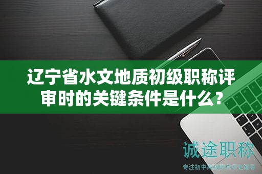 遼寧省水文地質(zhì)初級職稱評審時的關(guān)鍵條件是什么？